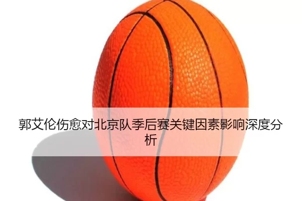 郭艾伦伤愈对北京队季后赛关键因素影响深度分析